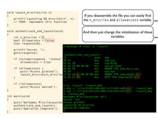If you disassemble the ﬁle you can easily ﬁnd
the n_missiles and allowaccess variable.
void launch_missiles(int n)
{
printf("Launching %d missilesn", n);
// TODO: implement this function
}
void authenticate_and_launch(void)
{
int n_missiles = 2;
bool allowaccess = false;
char response[8];
printf("Secret: ");
gets(response);
if (strcmp(response, "Joshua") == 0)
allowaccess = true;
if (allowaccess) {
puts("Access granted");
launch_missiles(n_missiles);
}
if (!allowaccess)
puts("Access denied");
}
int main(void)
{
puts("WarGames MissileLauncher v0.1");
authenticate_and_launch();
puts("Operation complete");
}
$ objdump -M intel -d ./launch
...
<authenticate_and_launch>:
55 push ebp
89 e5 mov ebp,esp
83 ec 38 sub esp,0x38
65 a1 14 00 00 00 mov eax,gs:0x14
89 45 f4 mov DWORD PTR [ebp-0xc],eax
31 c0 xor eax,eax
c7 45 e8 02 00 00 00 mov DWORD PTR [ebp-0x18],0x2
c6 45 e7 00 mov BYTE PTR [ebp-0x19],0x0
...
$ cp ./launch ./launch_mod
$ sed -i "s/xc7x45xe8x02/xc7x45xe8x2a/" ./launch_mod
$ sed -i "s/xc6x45xe7x00/xc6x45xe7x01/" ./launch_mod
$ ./launch_mod
WarGames MissileLauncher v0.1
Secret: Foo
Access granted
Launching 42 missiles
Operation complete
$
And then just change the initialization of these
variables.
 