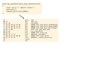 void my_authenticate_and_launch(void)
{
char str[] = "David rocks!";
puts(str);
launch_missiles(1983);
}
55 push ebp
89 e5 mov ebp,esp
83 ec 28 sub esp,0x28
c7 45 eb 44 61 76 69 mov DWORD PTR [ebp-0x15],0x69766144
c7 45 ef 64 20 72 6f mov DWORD PTR [ebp-0x11],0x6f722064
c7 45 f3 63 6b 73 21 mov DWORD PTR [ebp-0xd],0x21736b63
c6 45 f7 00 mov BYTE PTR [ebp-0x9],0x0
8d 45 eb lea eax,[ebp-0x15]
89 04 24 mov DWORD PTR [esp],eax
e8 8e fe ff ff call 80483d0 <puts@plt>
c7 04 24 bf 07 00 00 mov DWORD PTR [esp],0x7bf
e8 af ff ff ff call 80484fd <launch_missiles>
c9 leave
c3 ret
 