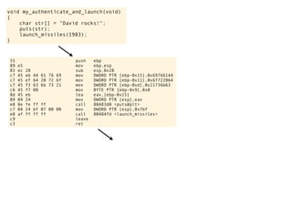 void my_authenticate_and_launch(void)
{
char str[] = "David rocks!";
puts(str);
launch_missiles(1983);
}
55 push ebp
89 e5 mov ebp,esp
83 ec 28 sub esp,0x28
c7 45 eb 44 61 76 69 mov DWORD PTR [ebp-0x15],0x69766144
c7 45 ef 64 20 72 6f mov DWORD PTR [ebp-0x11],0x6f722064
c7 45 f3 63 6b 73 21 mov DWORD PTR [ebp-0xd],0x21736b63
c6 45 f7 00 mov BYTE PTR [ebp-0x9],0x0
8d 45 eb lea eax,[ebp-0x15]
89 04 24 mov DWORD PTR [esp],eax
e8 8e fe ff ff call 80483d0 <puts@plt>
c7 04 24 bf 07 00 00 mov DWORD PTR [esp],0x7bf
e8 af ff ff ff call 80484fd <launch_missiles>
c9 leave
c3 ret
 