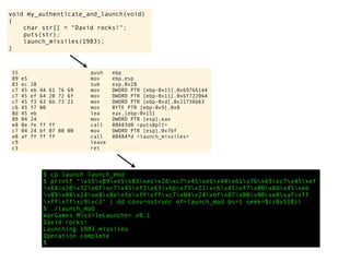 void my_authenticate_and_launch(void)
{
char str[] = "David rocks!";
puts(str);
launch_missiles(1983);
}
55 push ebp
89 e5 mov ebp,esp
83 ec 28 sub esp,0x28
c7 45 eb 44 61 76 69 mov DWORD PTR [ebp-0x15],0x69766144
c7 45 ef 64 20 72 6f mov DWORD PTR [ebp-0x11],0x6f722064
c7 45 f3 63 6b 73 21 mov DWORD PTR [ebp-0xd],0x21736b63
c6 45 f7 00 mov BYTE PTR [ebp-0x9],0x0
8d 45 eb lea eax,[ebp-0x15]
89 04 24 mov DWORD PTR [esp],eax
e8 8e fe ff ff call 80483d0 <puts@plt>
c7 04 24 bf 07 00 00 mov DWORD PTR [esp],0x7bf
e8 af ff ff ff call 80484fd <launch_missiles>
c9 leave
c3 ret
$ cp launch launch_mod
$ printf "x55x89xe5x83xecx28xc7x45xebx44x61x76x69xc7x45xef
x64x20x72x6fxc7x45xf3x63x6bx73x21xc6x45xf7x00x8dx45xeb
x89x04x24xe8x8exfexffxffxc7x04x24xbfx07x00x00xe8xafxff
xffxffxc9xc3" | dd conv=notrunc of=launch_mod bs=1 seek=$((0x518))
$ ./launch_mod
WarGames MissileLauncher v0.1
David rocks!
Launching 1983 missiles
Operation complete
$
 