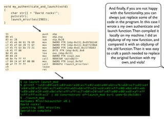 void my_authenticate_and_launch(void)
{
char str[] = "David rocks!";
puts(str);
launch_missiles(1983);
}
And ﬁnally, if you are not happy
with the functionality, you can
always just replace some of the
code in the program. In this case I
wrote a my own authenticate and
launch function.Then compiled it
locally on my machine. I did an
objdump of my new function, and
compared it with an objdump of
the old function.Then it was easy
to craft a patch needed to replace
the original function with my
own, and viola!
55 push ebp
89 e5 mov ebp,esp
83 ec 28 sub esp,0x28
c7 45 eb 44 61 76 69 mov DWORD PTR [ebp-0x15],0x69766144
c7 45 ef 64 20 72 6f mov DWORD PTR [ebp-0x11],0x6f722064
c7 45 f3 63 6b 73 21 mov DWORD PTR [ebp-0xd],0x21736b63
c6 45 f7 00 mov BYTE PTR [ebp-0x9],0x0
8d 45 eb lea eax,[ebp-0x15]
89 04 24 mov DWORD PTR [esp],eax
e8 8e fe ff ff call 80483d0 <puts@plt>
c7 04 24 bf 07 00 00 mov DWORD PTR [esp],0x7bf
e8 af ff ff ff call 80484fd <launch_missiles>
c9 leave
c3 ret
$ cp launch launch_mod
$ printf "x55x89xe5x83xecx28xc7x45xebx44x61x76x69xc7x45xef
x64x20x72x6fxc7x45xf3x63x6bx73x21xc6x45xf7x00x8dx45xeb
x89x04x24xe8x8exfexffxffxc7x04x24xbfx07x00x00xe8xafxff
xffxffxc9xc3" | dd conv=notrunc of=launch_mod bs=1 seek=$((0x518))
$ ./launch_mod
WarGames MissileLauncher v0.1
David rocks!
Launching 1983 missiles
Operation complete
$
 
