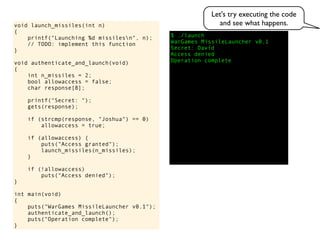 $ ./launch
WarGames MissileLauncher v0.1
Secret:
void launch_missiles(int n)
{
printf("Launching %d missilesn", n);
// TODO: implement this function
}
void authenticate_and_launch(void)
{
int n_missiles = 2;
bool allowaccess = false;
char response[8];
printf("Secret: ");
gets(response);
if (strcmp(response, "Joshua") == 0)
allowaccess = true;
if (allowaccess) {
puts("Access granted");
launch_missiles(n_missiles);
}
if (!allowaccess)
puts("Access denied");
}
int main(void)
{
puts("WarGames MissileLauncher v0.1");
authenticate_and_launch();
puts("Operation complete");
}
Access denied
Operation complete
David
Let's try executing the code
and see what happens.
 