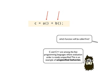 c = a() + b();
C and C++ are among the few
programming languages where evaluation
order is mostly unspeciﬁed.This is an
example of unspeciﬁed behavior.
which function will be called ﬁrst?
 