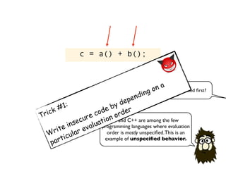 c = a() + b();
C and C++ are among the few
programming languages where evaluation
order is mostly unspeciﬁed.This is an
example of unspeciﬁed behavior.
which function will be called ﬁrst?
Trick #1:
Write insecure code by depending on a
particular evaluation order
 