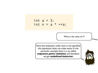 int a = 3;
int n = a * ++a;
What is the value of n?
Since the evaluation order here is not speciﬁed
the expression does not make sense. In this
particular example there is a so called
sequence point violation, and therefore
we get undeﬁned behavior.
 