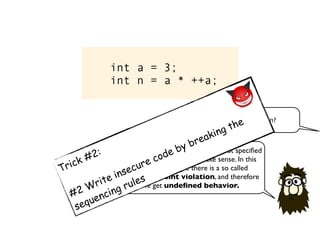 int a = 3;
int n = a * ++a;
What is the value of n?
Since the evaluation order here is not speciﬁed
the expression does not make sense. In this
particular example there is a so called
sequence point violation, and therefore
we get undeﬁned behavior.
Trick #2:
#2 Write insecure code by breaking the
sequencing rules
 