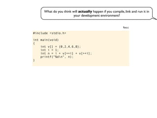 #include <stdio.h>
int main(void)
{
int v[] = {0,2,4,6,8};
int i = 1;
int n = i + v[++i] + v[++i];
printf("%dn", n);
}
foo.c
What do you think will actually happen if you compile, link and run it in
your development environment?
 