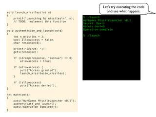 $ ./launch
WarGames MissileLauncher v0.1
Secret:
void launch_missiles(int n)
{
printf("Launching %d missilesn", n);
// TODO: implement this function
}
void authenticate_and_launch(void)
{
int n_missiles = 2;
bool allowaccess = false;
char response[8];
printf("Secret: ");
gets(response);
if (strcmp(response, "Joshua") == 0)
allowaccess = true;
if (allowaccess) {
puts("Access granted");
launch_missiles(n_missiles);
}
if (!allowaccess)
puts("Access denied");
}
int main(void)
{
puts("WarGames MissileLauncher v0.1");
authenticate_and_launch();
puts("Operation complete");
}
Access denied
Operation complete
$ ./launch
David
Let's try executing the code
and see what happens.
 