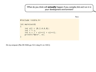 #include <stdio.h>
int main(void)
{
int v[] = {0,2,4,6,8};
int i = 1;
int n = i + v[++i] + v[++i];
printf("%dn", n);
}
foo.c
On my computer (Mac OS 10.8.2, gcc 4.2.1, clang 4.1, icc 13.0.1):
What do you think will actually happen if you compile, link and run it in
your development environment?
 