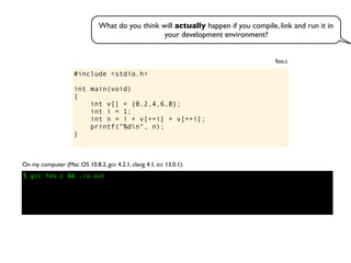 #include <stdio.h>
int main(void)
{
int v[] = {0,2,4,6,8};
int i = 1;
int n = i + v[++i] + v[++i];
printf("%dn", n);
}
foo.c
On my computer (Mac OS 10.8.2, gcc 4.2.1, clang 4.1, icc 13.0.1):
$ gcc foo.c && ./a.out
What do you think will actually happen if you compile, link and run it in
your development environment?
 