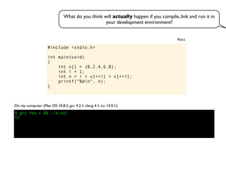 #include <stdio.h>
int main(void)
{
int v[] = {0,2,4,6,8};
int i = 1;
int n = i + v[++i] + v[++i];
printf("%dn", n);
}
foo.c
On my computer (Mac OS 10.8.2, gcc 4.2.1, clang 4.1, icc 13.0.1):
$ gcc foo.c && ./a.out
12
What do you think will actually happen if you compile, link and run it in
your development environment?
 