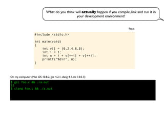 #include <stdio.h>
int main(void)
{
int v[] = {0,2,4,6,8};
int i = 1;
int n = i + v[++i] + v[++i];
printf("%dn", n);
}
foo.c
On my computer (Mac OS 10.8.2, gcc 4.2.1, clang 4.1, icc 13.0.1):
$ gcc foo.c && ./a.out
12
$ clang foo.c && ./a.out
What do you think will actually happen if you compile, link and run it in
your development environment?
 