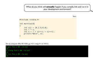 #include <stdio.h>
int main(void)
{
int v[] = {0,2,4,6,8};
int i = 1;
int n = i + v[++i] + v[++i];
printf("%dn", n);
}
foo.c
On my computer (Mac OS 10.8.2, gcc 4.2.1, clang 4.1, icc 13.0.1):
$ gcc foo.c && ./a.out
12
$ clang foo.c && ./a.out
11
$ icc foo.c && ./a.out
13
What do you think will actually happen if you compile, link and run it in
your development environment?
 