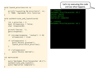 $ ./launch
WarGames MissileLauncher v0.1
Secret:
void launch_missiles(int n)
{
printf("Launching %d missilesn", n);
// TODO: implement this function
}
void authenticate_and_launch(void)
{
int n_missiles = 2;
bool allowaccess = false;
char response[8];
printf("Secret: ");
gets(response);
if (strcmp(response, "Joshua") == 0)
allowaccess = true;
if (allowaccess) {
puts("Access granted");
launch_missiles(n_missiles);
}
if (!allowaccess)
puts("Access denied");
}
int main(void)
{
puts("WarGames MissileLauncher v0.1");
authenticate_and_launch();
puts("Operation complete");
}
Access denied
Operation complete
$ ./launch
WarGames MissileLauncher v0.1
David
Let's try executing the code
and see what happens.
 