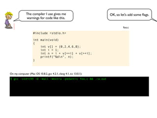 #include <stdio.h>
int main(void)
{
int v[] = {0,2,4,6,8};
int i = 1;
int n = i + v[++i] + v[++i];
printf("%dn", n);
}
foo.c
$ gcc -std=c99 -O -Wall -Wextra -pedantic foo.c && ./a.out
On my computer (Mac OS 10.8.2, gcc 4.2.1, clang 4.1, icc 13.0.1):
OK, so let's add some ﬂags.The compiler I use gives me
warnings for code like this.
 