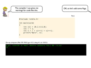 #include <stdio.h>
int main(void)
{
int v[] = {0,2,4,6,8};
int i = 1;
int n = i + v[++i] + v[++i];
printf("%dn", n);
}
foo.c
$ gcc -std=c99 -O -Wall -Wextra -pedantic foo.c && ./a.out
12
On my computer (Mac OS 10.8.2, gcc 4.2.1, clang 4.1, icc 13.0.1):
OK, so let's add some ﬂags.The compiler I use gives me
warnings for code like this.
 