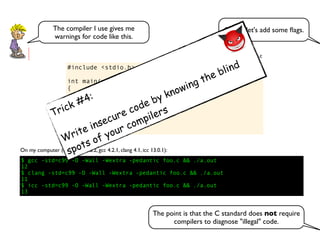 #include <stdio.h>
int main(void)
{
int v[] = {0,2,4,6,8};
int i = 1;
int n = i + v[++i] + v[++i];
printf("%dn", n);
}
foo.c
$ gcc -std=c99 -O -Wall -Wextra -pedantic foo.c && ./a.out
12
$ clang -std=c99 -O -Wall -Wextra -pedantic foo.c && ./a.out
11
$ icc -std=c99 -O -Wall -Wextra -pedantic foo.c && ./a.out
13
On my computer (Mac OS 10.8.2, gcc 4.2.1, clang 4.1, icc 13.0.1):
OK, so let's add some ﬂags.The compiler I use gives me
warnings for code like this.
The point is that the C standard does not require
compilers to diagnose "illegal" code.
Trick #4:
Write insecure code by knowing the blind
spots of your compilers
 
