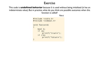 Exercise
#include <stdio.h>
#include <stdbool.h>
void foo(void)
{
bool b;
if (b)
printf("truen");
if (!b)
printf("falsen");
}
foo.c
This code is undeﬁned behavior because b is used without being initialized (it has an
indeterminate value). But in practice, what do you think are possible outcomes when this
function is called?
 