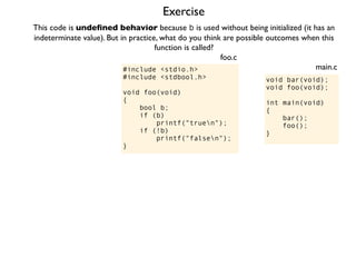 Exercise
#include <stdio.h>
#include <stdbool.h>
void foo(void)
{
bool b;
if (b)
printf("truen");
if (!b)
printf("falsen");
}
foo.c
This code is undeﬁned behavior because b is used without being initialized (it has an
indeterminate value). But in practice, what do you think are possible outcomes when this
function is called?
void bar(void);
void foo(void);
int main(void)
{
bar();
foo();
}
main.c
 