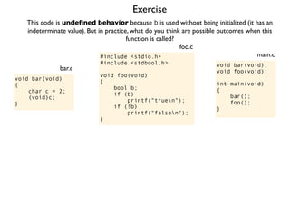 Exercise
#include <stdio.h>
#include <stdbool.h>
void foo(void)
{
bool b;
if (b)
printf("truen");
if (!b)
printf("falsen");
}
foo.c
This code is undeﬁned behavior because b is used without being initialized (it has an
indeterminate value). But in practice, what do you think are possible outcomes when this
function is called?
void bar(void);
void foo(void);
int main(void)
{
bar();
foo();
}
main.c
void bar(void)
{
char c = 2;
(void)c;
}
bar.c
 