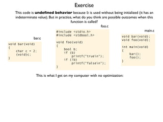 Exercise
#include <stdio.h>
#include <stdbool.h>
void foo(void)
{
bool b;
if (b)
printf("truen");
if (!b)
printf("falsen");
}
foo.c
This code is undeﬁned behavior because b is used without being initialized (it has an
indeterminate value). But in practice, what do you think are possible outcomes when this
function is called?
void bar(void);
void foo(void);
int main(void)
{
bar();
foo();
}
main.c
void bar(void)
{
char c = 2;
(void)c;
}
bar.c
This is what I get on my computer with no optimization:
 