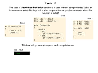 Exercise
#include <stdio.h>
#include <stdbool.h>
void foo(void)
{
bool b;
if (b)
printf("truen");
if (!b)
printf("falsen");
}
foo.c
This code is undeﬁned behavior because b is used without being initialized (it has an
indeterminate value). But in practice, what do you think are possible outcomes when this
function is called?
void bar(void);
void foo(void);
int main(void)
{
bar();
foo();
}
main.c
void bar(void)
{
char c = 2;
(void)c;
}
bar.c
This is what I get on my computer with no optimization:
true
icc 13.0.1
 