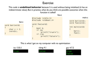 Exercise
#include <stdio.h>
#include <stdbool.h>
void foo(void)
{
bool b;
if (b)
printf("truen");
if (!b)
printf("falsen");
}
foo.c
This code is undeﬁned behavior because b is used without being initialized (it has an
indeterminate value). But in practice, what do you think are possible outcomes when this
function is called?
void bar(void);
void foo(void);
int main(void)
{
bar();
foo();
}
main.c
void bar(void)
{
char c = 2;
(void)c;
}
bar.c
This is what I get on my computer with no optimization:
true
icc 13.0.1
true
false
gcc 4.7.2
false
clang 4.1
 