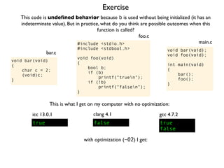 Exercise
#include <stdio.h>
#include <stdbool.h>
void foo(void)
{
bool b;
if (b)
printf("truen");
if (!b)
printf("falsen");
}
foo.c
This code is undeﬁned behavior because b is used without being initialized (it has an
indeterminate value). But in practice, what do you think are possible outcomes when this
function is called?
void bar(void);
void foo(void);
int main(void)
{
bar();
foo();
}
main.c
void bar(void)
{
char c = 2;
(void)c;
}
bar.c
This is what I get on my computer with no optimization:
true
icc 13.0.1
true
false
gcc 4.7.2
false
clang 4.1
with optimization (-O2) I get:
 