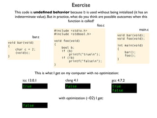 Exercise
#include <stdio.h>
#include <stdbool.h>
void foo(void)
{
bool b;
if (b)
printf("truen");
if (!b)
printf("falsen");
}
foo.c
This code is undeﬁned behavior because b is used without being initialized (it has an
indeterminate value). But in practice, what do you think are possible outcomes when this
function is called?
void bar(void);
void foo(void);
int main(void)
{
bar();
foo();
}
main.c
void bar(void)
{
char c = 2;
(void)c;
}
bar.c
This is what I get on my computer with no optimization:
true
icc 13.0.1
true
false
gcc 4.7.2
false
clang 4.1
with optimization (-O2) I get:
false
 