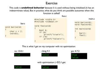Exercise
#include <stdio.h>
#include <stdbool.h>
void foo(void)
{
bool b;
if (b)
printf("truen");
if (!b)
printf("falsen");
}
foo.c
This code is undeﬁned behavior because b is used without being initialized (it has an
indeterminate value). But in practice, what do you think are possible outcomes when this
function is called?
void bar(void);
void foo(void);
int main(void)
{
bar();
foo();
}
main.c
void bar(void)
{
char c = 2;
(void)c;
}
bar.c
This is what I get on my computer with no optimization:
true
icc 13.0.1
true
false
gcc 4.7.2
false
clang 4.1
with optimization (-O2) I get:
false false
 