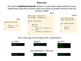 Exercise
#include <stdio.h>
#include <stdbool.h>
void foo(void)
{
bool b;
if (b)
printf("truen");
if (!b)
printf("falsen");
}
foo.c
This code is undeﬁned behavior because b is used without being initialized (it has an
indeterminate value). But in practice, what do you think are possible outcomes when this
function is called?
void bar(void);
void foo(void);
int main(void)
{
bar();
foo();
}
main.c
void bar(void)
{
char c = 2;
(void)c;
}
bar.c
This is what I get on my computer with no optimization:
true
icc 13.0.1
true
false
gcc 4.7.2
false
clang 4.1
with optimization (-O2) I get:
false false false
 