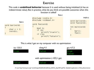 Exercise
#include <stdio.h>
#include <stdbool.h>
void foo(void)
{
bool b;
if (b)
printf("truen");
if (!b)
printf("falsen");
}
foo.c
This code is undeﬁned behavior because b is used without being initialized (it has an
indeterminate value). But in practice, what do you think are possible outcomes when this
function is called?
void bar(void);
void foo(void);
int main(void)
{
bar();
foo();
}
main.c
void bar(void)
{
char c = 2;
(void)c;
}
bar.c
This is what I get on my computer with no optimization:
true
icc 13.0.1
true
false
gcc 4.7.2
false
clang 4.1
with optimization (-O2) I get:
false false false
(*) see http://www.pvv.org/~oma/UnspeciﬁedAndUndeﬁned_ACCU_Apr2013.pdf for detailed explanation of this phenomenon
 