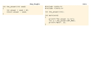int the_answer(int seed)
{
int answer = seed + 42;
return answer - seed;
}
#include <stdio.h>
#include <limits.h>
int the_answer(int);
int main(void)
{
printf("The answer is:n");
int a = the_answer(INT_MAX);
printf("%dn", a);
}
main.cdeep_thought.c
 