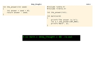int the_answer(int seed)
{
int answer = seed + 42;
return answer - seed;
}
$ cc main.c deep_thought.c && ./a.out
#include <stdio.h>
#include <limits.h>
int the_answer(int);
int main(void)
{
printf("The answer is:n");
int a = the_answer(INT_MAX);
printf("%dn", a);
}
main.cdeep_thought.c
 