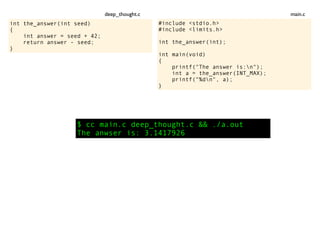 int the_answer(int seed)
{
int answer = seed + 42;
return answer - seed;
}
$ cc main.c deep_thought.c && ./a.out
The anwser is: 3.1417926
#include <stdio.h>
#include <limits.h>
int the_answer(int);
int main(void)
{
printf("The answer is:n");
int a = the_answer(INT_MAX);
printf("%dn", a);
}
main.cdeep_thought.c
 