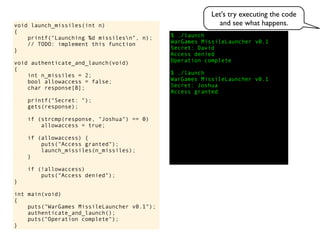 $ ./launch
WarGames MissileLauncher v0.1
Secret:
void launch_missiles(int n)
{
printf("Launching %d missilesn", n);
// TODO: implement this function
}
void authenticate_and_launch(void)
{
int n_missiles = 2;
bool allowaccess = false;
char response[8];
printf("Secret: ");
gets(response);
if (strcmp(response, "Joshua") == 0)
allowaccess = true;
if (allowaccess) {
puts("Access granted");
launch_missiles(n_missiles);
}
if (!allowaccess)
puts("Access denied");
}
int main(void)
{
puts("WarGames MissileLauncher v0.1");
authenticate_and_launch();
puts("Operation complete");
}
Access granted
Access denied
Operation complete
$ ./launch
WarGames MissileLauncher v0.1
Secret: Joshua
David
Let's try executing the code
and see what happens.
 