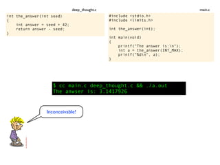 int the_answer(int seed)
{
int answer = seed + 42;
return answer - seed;
}
$ cc main.c deep_thought.c && ./a.out
The anwser is: 3.1417926
Inconceivable!
#include <stdio.h>
#include <limits.h>
int the_answer(int);
int main(void)
{
printf("The answer is:n");
int a = the_answer(INT_MAX);
printf("%dn", a);
}
main.cdeep_thought.c
 