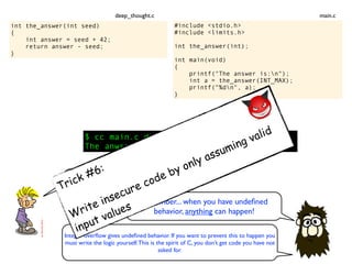 int the_answer(int seed)
{
int answer = seed + 42;
return answer - seed;
}
$ cc main.c deep_thought.c && ./a.out
The anwser is: 3.1417926
Inconceivable!
Remember... when you have undeﬁned
behavior, anything can happen!
#include <stdio.h>
#include <limits.h>
int the_answer(int);
int main(void)
{
printf("The answer is:n");
int a = the_answer(INT_MAX);
printf("%dn", a);
}
main.cdeep_thought.c
Integer overﬂow gives undeﬁned behavior. If you want to prevent this to happen you
must write the logic yourself.This is the spirit of C, you don’t get code you have not
asked for.
Trick #6:
Write insecure code by only assuming valid
input values
 
