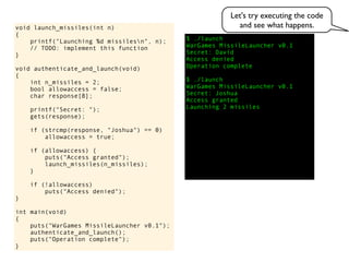 $ ./launch
WarGames MissileLauncher v0.1
Secret:
void launch_missiles(int n)
{
printf("Launching %d missilesn", n);
// TODO: implement this function
}
void authenticate_and_launch(void)
{
int n_missiles = 2;
bool allowaccess = false;
char response[8];
printf("Secret: ");
gets(response);
if (strcmp(response, "Joshua") == 0)
allowaccess = true;
if (allowaccess) {
puts("Access granted");
launch_missiles(n_missiles);
}
if (!allowaccess)
puts("Access denied");
}
int main(void)
{
puts("WarGames MissileLauncher v0.1");
authenticate_and_launch();
puts("Operation complete");
}
Access granted
Launching 2 missiles
Access denied
Operation complete
$ ./launch
WarGames MissileLauncher v0.1
Secret: Joshua
David
Let's try executing the code
and see what happens.
 