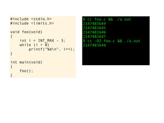 #include <stdio.h>
#include <limits.h>
void foo(void)
{
int i = INT_MAX - 3;
while (i > 0)
printf("%dn", i++);
}
int main(void)
{
foo();
}
$ cc foo.c && ./a.out
2147483644
2147483645
2147483646
2147483647
$ cc -O2 foo.c && ./a.out
2147483644
 