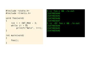 #include <stdio.h>
#include <limits.h>
void foo(void)
{
int i = INT_MAX - 3;
while (i > 0)
printf("%dn", i++);
}
int main(void)
{
foo();
}
$ cc foo.c && ./a.out
2147483644
2147483645
2147483646
2147483647
$ cc -O2 foo.c && ./a.out
2147483644
2147483645
2147483646
 