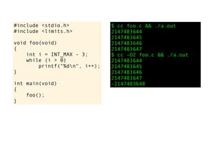 #include <stdio.h>
#include <limits.h>
void foo(void)
{
int i = INT_MAX - 3;
while (i > 0)
printf("%dn", i++);
}
int main(void)
{
foo();
}
$ cc foo.c && ./a.out
2147483644
2147483645
2147483646
2147483647
$ cc -O2 foo.c && ./a.out
2147483644
2147483645
2147483646
2147483647
-2147483648
 