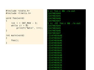 #include <stdio.h>
#include <limits.h>
void foo(void)
{
int i = INT_MAX - 3;
while (i > 0)
printf("%dn", i++);
}
int main(void)
{
foo();
}
$ cc foo.c && ./a.out
2147483644
2147483645
2147483646
2147483647
$ cc -O2 foo.c && ./a.out
2147483644
2147483645
2147483646
2147483647
-2147483648
-2147483647
-2147483646
-2147483645
-2147483644
-2147483643
-2147483642
-2147483641
-2147483640
-2147483639
-2147483638
-2147483637
-2147483636
-2147483635
 