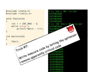 #include <stdio.h>
#include <limits.h>
void foo(void)
{
int i = INT_MAX - 3;
while (true )
printf("%dn", i++);
}
int main(void)
{
foo();
}
$ cc foo.c && ./a.out
2147483644
2147483645
2147483646
2147483647
$ cc -O2 foo.c && ./a.out
2147483644
2147483645
2147483646
2147483647
-2147483648
-2147483647
-2147483646
-2147483645
-2147483644
-2147483643
-2147483642
-2147483641
-2147483640
-2147483639
-2147483638
-2147483637
-2147483636
-2147483635
Trick #7:
Write insecure code by letting the optimizer
remove apparently critical code
 