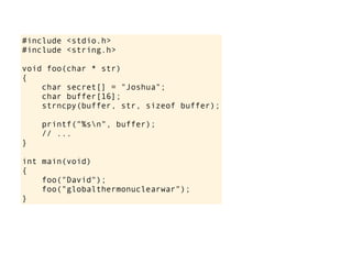 #include <stdio.h>
#include <string.h>
void foo(char * str)
{
char secret[] = "Joshua";
char buffer[16];
strncpy(buffer, str, sizeof buffer);
printf("%sn", buffer);
// ...
}
int main(void)
{
foo("David");
foo("globalthermonuclearwar");
}
 