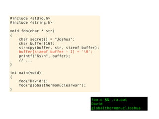 #include <stdio.h>
#include <string.h>
void foo(char * str)
{
char secret[] = "Joshua";
char buffer[16];
strncpy(buffer, str, sizeof buffer);
printf("%sn", buffer);
// ...
}
int main(void)
{
foo("David");
foo("globalthermonuclearwar");
}
foo.c && ./a.out
David
globalthermonuclJoshua
buffer[sizeof buffer - 1] = '0';
 