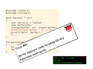 #include <stdio.h>
#include <string.h>
void foo(char * str)
{
char secret[] = "Joshua";
char buffer[16];
strncpy(buffer, str, sizeof buffer);
printf("%sn", buffer);
// ...
}
int main(void)
{
foo("David");
foo("globalthermonuclearwar");
}
foo.c && ./a.out
David
globalthermonuclJoshua
Trick #8:
Write insecure code by using library
functions incorrectly
buffer[sizeof buffer - 1] = '0';
 