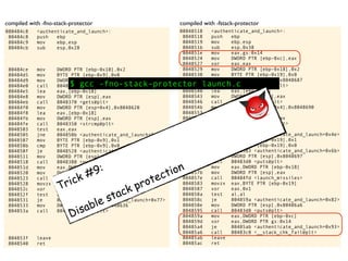 08048518 <authenticate_and_launch>:
8048518 push ebp
8048519 mov ebp,esp
804851b sub esp,0x38
804851e mov eax,gs:0x14
8048524 mov DWORD PTR [ebp-0xc],eax
8048527 xor eax,eax
8048529 mov DWORD PTR [ebp-0x18],0x2
8048530 mov BYTE PTR [ebp-0x19],0x0
8048534 mov DWORD PTR [esp],0x8048687
804853b call 80483a0 <printf@plt>
8048540 lea eax,[ebp-0x14]
8048543 mov DWORD PTR [esp],eax
8048546 call 80483b0 <gets@plt>
804854b mov DWORD PTR [esp+0x4],0x8048690
8048553 lea eax,[ebp-0x14]
8048556 mov DWORD PTR [esp],eax
8048559 call 8048390 <strcmp@plt>
804855e test eax,eax
8048560 jne 8048566 <authenticate_and_launch+0x4e>
8048562 mov BYTE PTR [ebp-0x19],0x1
8048566 cmp BYTE PTR [ebp-0x19],0x0
804856a je 8048583 <authenticate_and_launch+0x6b>
804856c mov DWORD PTR [esp],0x8048697
8048573 call 80483d0 <puts@plt>
8048578 mov eax,DWORD PTR [ebp-0x18]
804857b mov DWORD PTR [esp],eax
804857e call 80484fd <launch_missiles>
8048583 movzx eax,BYTE PTR [ebp-0x19]
8048587 xor eax,0x1
804858a test al,al
804858c je 804859a <authenticate_and_launch+0x82>
804858e mov DWORD PTR [esp],0x80486a6
8048595 call 80483d0 <puts@plt>
804859a mov eax,DWORD PTR [ebp-0xc]
804859d xor eax,DWORD PTR gs:0x14
80485a4 je 80485ab <authenticate_and_launch+0x93>
80485a6 call 80483c0 <__stack_chk_fail@plt>
80485ab leave
80485ac ret
080484c8 <authenticate_and_launch>:
80484c8 push ebp
80484c9 mov ebp,esp
80484cb sub esp,0x28
80484ce mov DWORD PTR [ebp-0x10],0x2
80484d5 mov BYTE PTR [ebp-0x9],0x0
80484d9 mov DWORD PTR [esp],0x8048617
80484e0 call 8048360 <printf@plt>
80484e5 lea eax,[ebp-0x18]
80484e8 mov DWORD PTR [esp],eax
80484eb call 8048370 <gets@plt>
80484f0 mov DWORD PTR [esp+0x4],0x8048620
80484f8 lea eax,[ebp-0x18]
80484fb mov DWORD PTR [esp],eax
80484fe call 8048350 <strcmp@plt>
8048503 test eax,eax
8048505 jne 804850b <authenticate_and_launch+0x43>
8048507 mov BYTE PTR [ebp-0x9],0x1
804850b cmp BYTE PTR [ebp-0x9],0x0
804850f je 8048528 <authenticate_and_launch+0x60>
8048511 mov DWORD PTR [esp],0x8048627
8048518 call 8048380 <puts@plt>
804851d mov eax,DWORD PTR [ebp-0x10]
8048520 mov DWORD PTR [esp],eax
8048523 call 80484ad <launch_missiles>
8048528 movzx eax,BYTE PTR [ebp-0x9]
804852c xor eax,0x1
804852f test al,al
8048531 je 804853f <authenticate_and_launch+0x77>
8048533 mov DWORD PTR [esp],0x8048636
804853a call 8048380 <puts@plt>
804853f leave
8048540 ret
compiled with -fno-stack-protector compiled with -fstack-protector
$ gcc -fno-stack-protector launch.c
Trick #9:
Disable stack protection
 