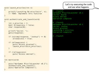 $ ./launch
WarGames MissileLauncher v0.1
Secret:
void launch_missiles(int n)
{
printf("Launching %d missilesn", n);
// TODO: implement this function
}
void authenticate_and_launch(void)
{
int n_missiles = 2;
bool allowaccess = false;
char response[8];
printf("Secret: ");
gets(response);
if (strcmp(response, "Joshua") == 0)
allowaccess = true;
if (allowaccess) {
puts("Access granted");
launch_missiles(n_missiles);
}
if (!allowaccess)
puts("Access denied");
}
int main(void)
{
puts("WarGames MissileLauncher v0.1");
authenticate_and_launch();
puts("Operation complete");
}
Access granted
Launching 2 missiles
Operation complete
$ ./launch
Access denied
Operation complete
$ ./launch
WarGames MissileLauncher v0.1
Secret: Joshua
David
Let's try executing the code
and see what happens.
 