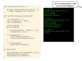 $ ./launch
WarGames MissileLauncher v0.1
Secret:
void launch_missiles(int n)
{
printf("Launching %d missilesn", n);
// TODO: implement this function
}
void authenticate_and_launch(void)
{
int n_missiles = 2;
bool allowaccess = false;
char response[8];
printf("Secret: ");
gets(response);
if (strcmp(response, "Joshua") == 0)
allowaccess = true;
if (allowaccess) {
puts("Access granted");
launch_missiles(n_missiles);
}
if (!allowaccess)
puts("Access denied");
}
int main(void)
{
puts("WarGames MissileLauncher v0.1");
authenticate_and_launch();
puts("Operation complete");
}
Access granted
Launching 2 missiles
Operation complete
$ ./launch
WarGames MissileLauncher v0.1
Secret:
Access denied
Operation complete
$ ./launch
WarGames MissileLauncher v0.1
Secret: Joshua
David
Let's try executing the code
and see what happens.
 